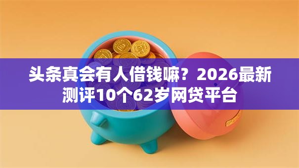 头条真会有人借钱嘛？2026最新测评10个62岁网贷平台