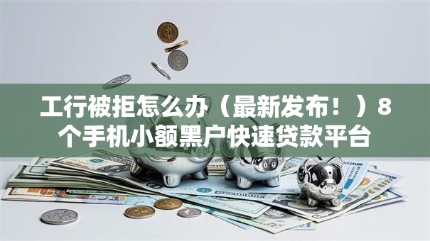 工行被拒怎么办（最新发布！）8个手机小额黑户快速贷款平台
