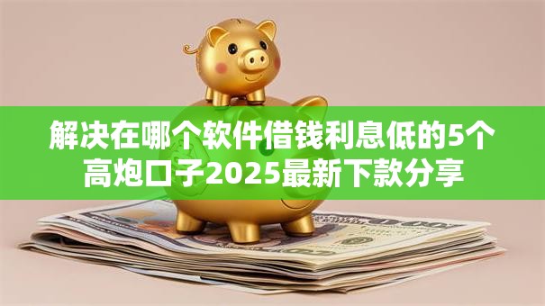 解决在哪个软件借钱利息低的5个高炮口子2025最新下款分享 解决在哪个软件借钱利息低的5个高炮口子2025最新下款分享