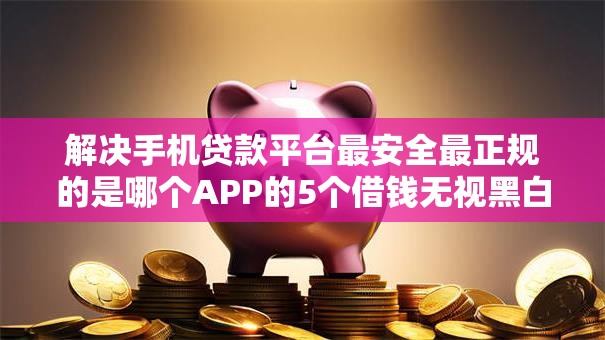 解决手机贷款平台最安全最正规的是哪个APP的5个借钱无视黑白100%秒下口子分享