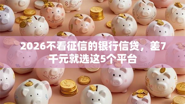 2026不看征信的银行信贷,差7千元就选这5个平台 2026不看征信的银行信贷,差7千元就选这5个平台