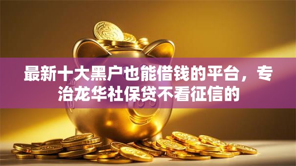 最新十大黑户也能借钱的平台，专治龙华社保贷不看征信的