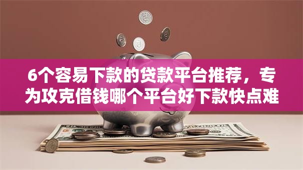 6个容易下款的贷款平台推荐，专为攻克借钱哪个平台好下款快点难题