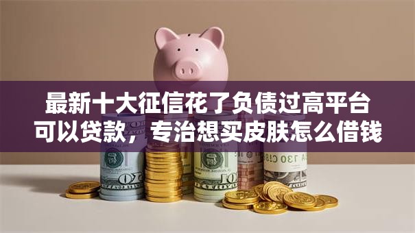 最新十大征信花了负债过高平台可以贷款,专治想买皮肤怎么借钱呢微信 最新十大征信花了负债过高平台可以贷款,专治想买皮肤怎么借钱呢微信