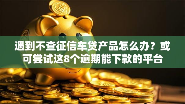 遇到不查征信车贷产品怎么办？或可尝试这8个逾期能下款的平台