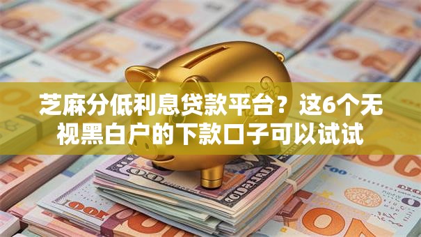 芝麻分低利息贷款平台？这6个无视黑白户的下款口子可以试试