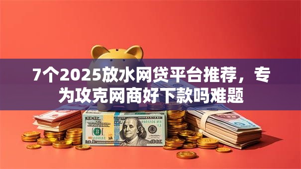 7个2025放水网贷平台推荐,专为攻克网商好下款吗难题 7个2025放水网贷平台推荐,专为攻克网商好下款吗难题