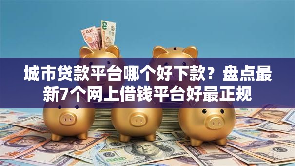 城市贷款平台哪个好下款？盘点最新7个网上借钱平台好最正规