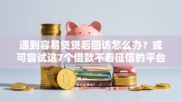遇到容易贷贷后回访怎么办？或可尝试这7个借款不看征信的平台