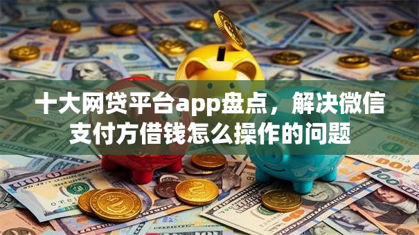 十大网贷平台app盘点，解决微信支付方借钱怎么操作的问题