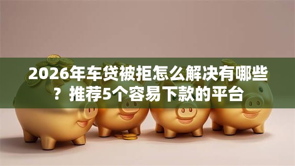 2026年车贷被拒怎么解决有哪些?推荐5个容易下款的平台 2026年车贷被拒怎么解决有哪些?推荐5个容易下款的平台