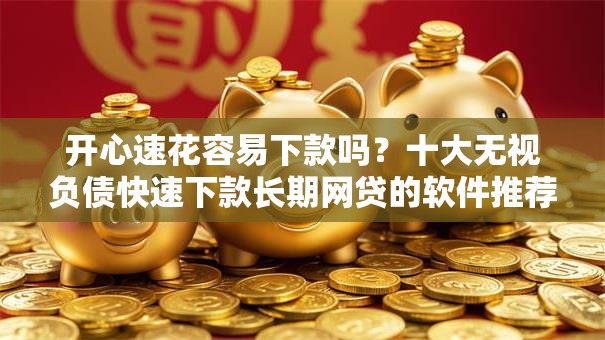 开心速花容易下款吗？十大无视负债快速下款长期网贷的软件推荐