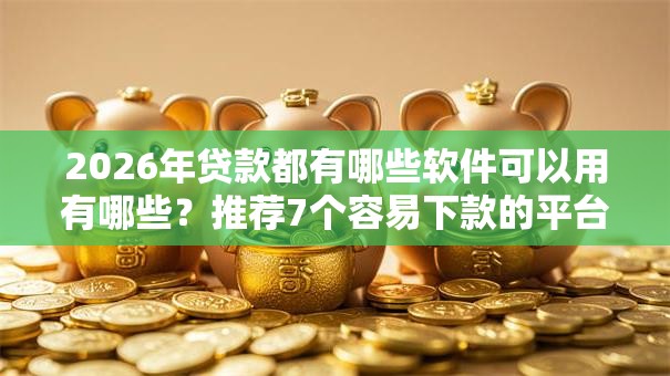 2026年贷款都有哪些软件可以用有哪些？推荐7个容易下款的平台