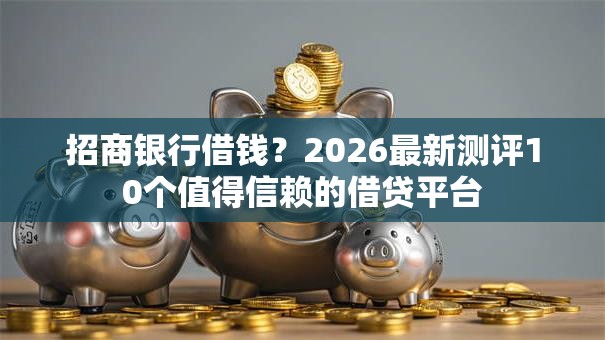 招商银行借钱？2026最新测评10个值得信赖的借贷平台