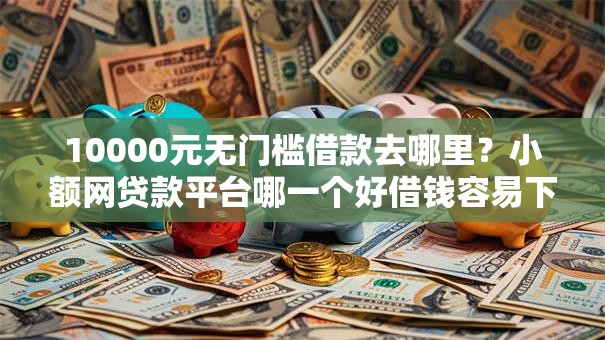 10000元无门槛借款去哪里？小额网贷款平台哪一个好借钱容易下款看这5个平台