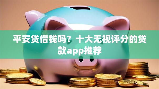 平安贷借钱吗？十大无视评分的贷款app推荐