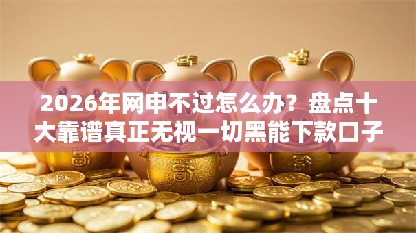 2026年网申不过怎么办？盘点十大靠谱真正无视一切黑能下款口子