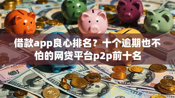 借款app良心排名？十个逾期也不怕的网贷平台p2p前十名
