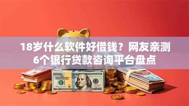 18岁什么软件好借钱？网友亲测6个银行贷款咨询平台盘点