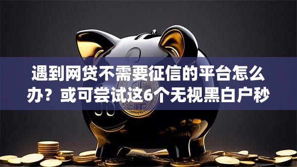 遇到网贷不需要征信的平台怎么办?或可尝试这6个无视黑白户秒下款app 遇到网贷不需要征信的平台怎么办?或可尝试这6个无视黑白户秒下款app