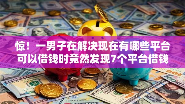 惊！一男子在解决现在有哪些平台可以借钱时竟然发现7个平台借钱额度高，事后分享了出来