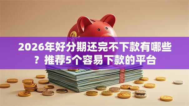 2026年好分期还完不下款有哪些？推荐5个容易下款的平台