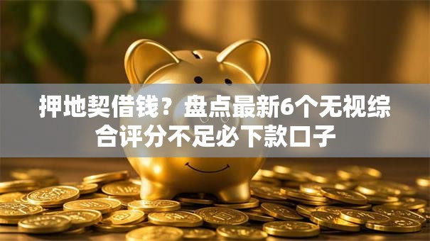 押地契借钱？盘点最新6个无视综合评分不足必下款口子