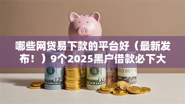 哪些网贷易下款的平台好（最新发布！）9个2025黑户借款必下大额口子