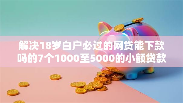 解决18岁白户必过的网贷能下款吗的7个1000至5000的小额贷款软件分享