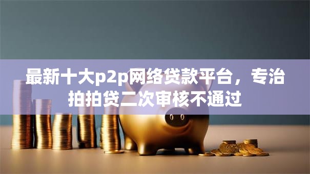 最新十大p2p网络贷款平台，专治拍拍贷二次审核不通过