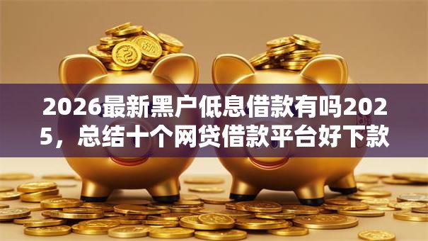 2026最新黑户低息借款有吗2025，总结十个网贷借款平台好下款！