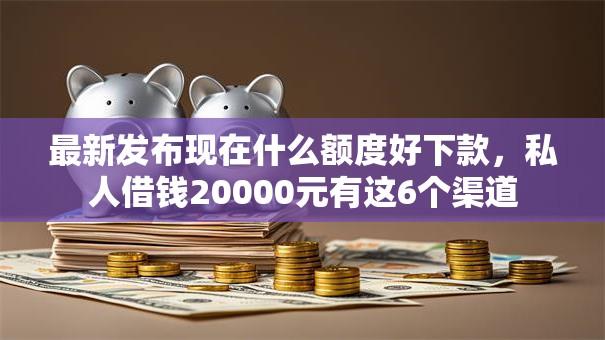 最新发布现在什么额度好下款，私人借钱20000元有这6个渠道