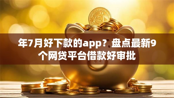 年7月好下款的app？盘点最新9个网贷平台借款好审批