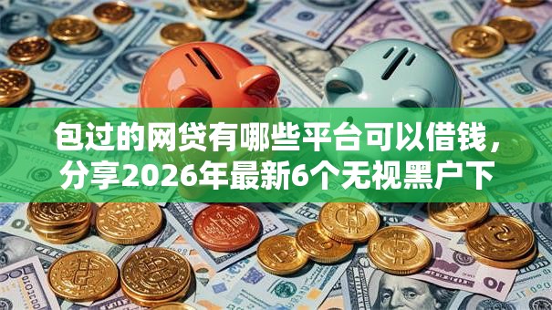 包过的网贷有哪些平台可以借钱，分享2026年最新6个无视黑户下款口子名单大全