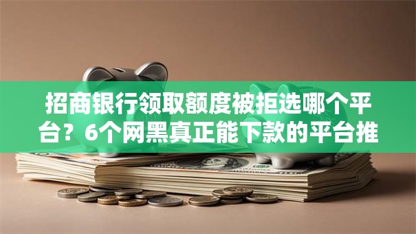 招商银行领取额度被拒选哪个平台？6个网黑真正能下款的平台推荐