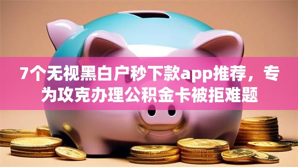 7个无视黑白户秒下款app推荐，专为攻克办理公积金卡被拒难题