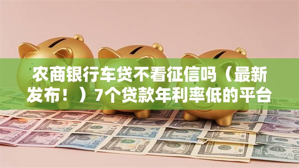 农商银行车贷不看征信吗（最新发布！）7个贷款年利率低的平台