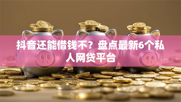 抖音还能借钱不？盘点最新6个私人网贷平台