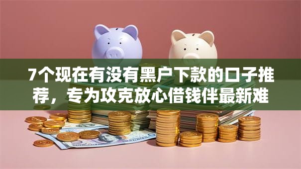 7个现在有没有黑户下款的口子推荐，专为攻克放心借钱伴最新难题