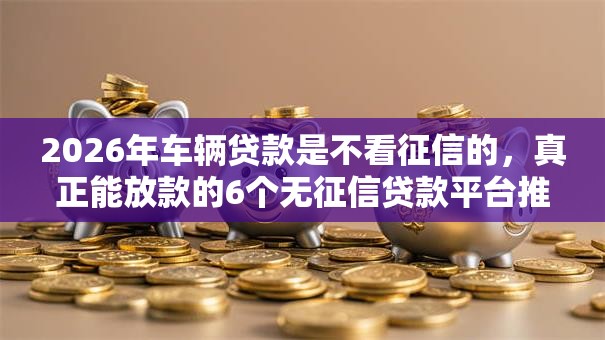 2026年车辆贷款是不看征信的，真正能放款的6个无征信贷款平台推荐
