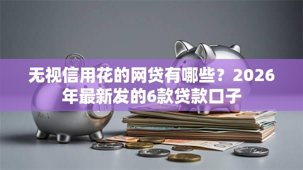 无视信用花的网贷有哪些？2026年最新发的6款贷款口子