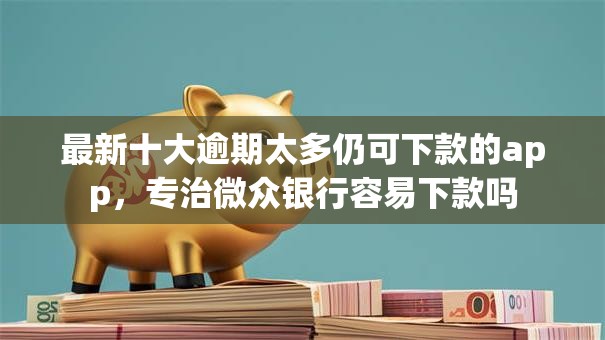 最新十大逾期太多仍可下款的app，专治微众银行容易下款吗