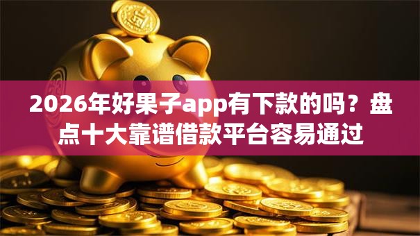 2026年好果子app有下款的吗？盘点十大靠谱借款平台容易通过