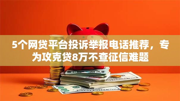 5个网贷平台投诉举报电话推荐，专为攻克贷8万不查征信难题