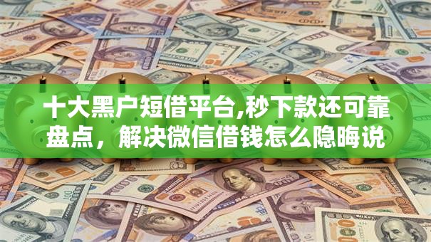 十大黑户短借平台,秒下款还可靠盘点，解决微信借钱怎么隐晦说的问题
