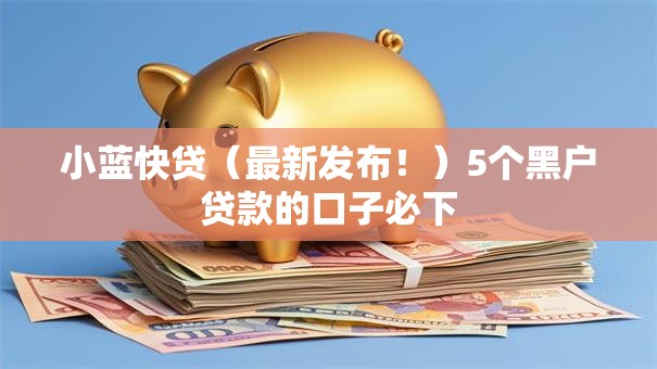 小蓝快贷（最新发布！）5个黑户贷款的口子必下