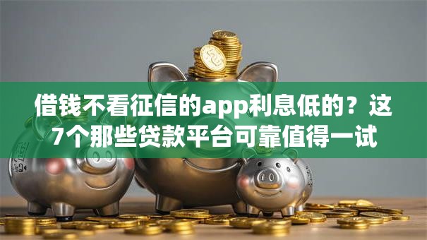 借钱不看征信的app利息低的？这7个那些贷款平台可靠值得一试