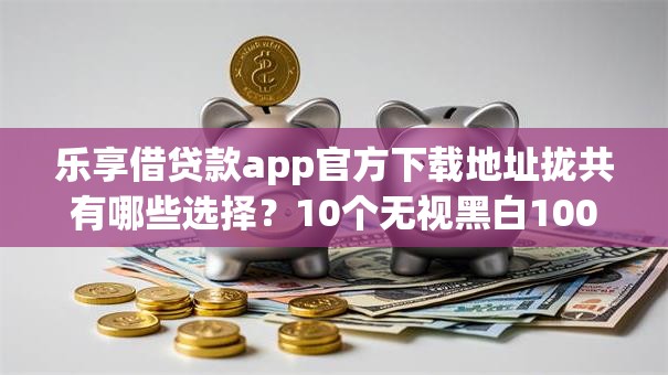 乐享借贷款app官方下载地址拢共有哪些选择？10个无视黑白100%秒下网贷平台详解