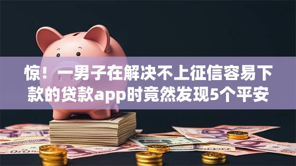 惊！一男子在解决不上征信容易下款的贷款app时竟然发现5个平安网贷平台，事后分享了出来