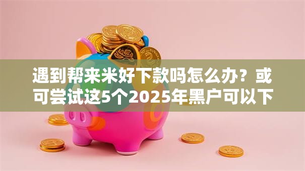 遇到帮来米好下款吗怎么办？或可尝试这5个2025年黑户可以下款的口子